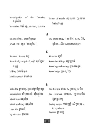18
investigation of the Doctrine
Fmμvic½y
invitation karnimnþ, GaraFna, bvarNa
issuer of meals PtþúeTÞsk ¬Gñkcat;
EcgnUvPtþ¦
J
jealous sSa, esckþIb£sSa
jewel rtn³ ¬kñúg {rtnRt½y{¦
joy esamnsS, ¬ectsik¦ sux, bIti,
muTita. emIl sympathetic joy.
K
Kamma; Karma kmμ
Karmically acquired, adj. «)Tinñk³,
kmμC¢
killing )Nati)t
kindly speech biyvaca
kinsman jati
knowable things ejyüFm’
knowing and seeing jaNTsSn³
knowledge jaN, viC¢a
L
laity, the RKhsß, GñkenARKb;RKgpÞH
lamentation brieTv³ ¬yM, xSwkxSÜl¦
latent bias Gnus½y
latent tendency Gnus½y
Law, the RBHFm’
lay devotee «)sk
lay disciple «)sk, RKhsß sav½k
lay follower «)sk, BuT§sasnik
EpñkRKhsß
laying down karbØtþi ¬sikçabT¦ v.
to lay down
layman RKhsß
 