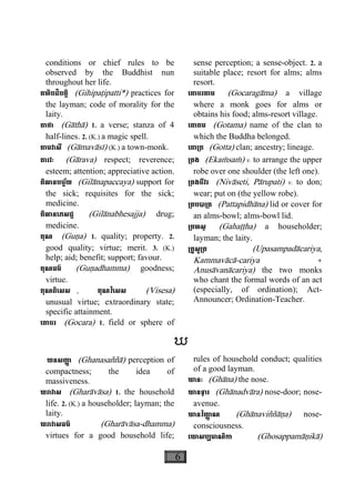 6
conditions or chief rules to be
observed by the Buddhist nun
throughout her life.
គហិបដិបត្តិ (Gihipaåipatti*) practices for
the layman; code of morality for the
laity.
គាថា (Gàthà) 1. a verse; stanza of 4
half-lines. 2. (K.) a magic spell.
គាមវាសី (Gàmavàsì) (K.) a town-monk.
គារវៈ (Gàrava) respect; reverence;
esteem; attention; appreciative action.
គិលានបច្ច័យ (Gilànapaccaya) support for
the sick; requisites for the sick;
medicine.
គិលានេភសជ្ជ (Gilànabhesajja) drug;
medicine.
គុណ (Guäa) 1. quality; property. 2.
good quality; virtue; merit. 3. (K.)
help; aid; benefit; support; favour.
គុណធម៌ (Guäadhamma) goodness;
virtue.
គុណពិេសស , គុណវិេសស (Visesa)
unusual virtue; extraordinary state;
specific attainment.
េគាចរ (Gocara) 1. field or sphere of
sense perception; a sense-object. 2. a
suitable  place; resort for alms; alms
resort.
េគាចរគាម (Gocaragàma) a village
where a monk goes for alms or
obtains his food; alms-resort village.
េគាតម (Gotama) name of the clan to 
which the Buddha belonged.
េគា្រត (Gotta) clan; ancestry; lineage.
្រគង (Ekaçsaç) v. to arrange the upper
robe over one shoulder (the left one).
្រគងចីវរ (Nivàseti, Pàrupati) v. to don;
wear; put on (the yellow robe).
្រគបបា្រត (Pattapidhàna) lid or cover for
an alms-bowl; alms-bowl lid.
្រគហស្ថ (Gahaååha) a householder;
layman; the laity.
្រគូសូ្រត (Upasampadàcariya,
Kammavàcà-cariya +
Anusàvanàcariya) the two monks
who chant the formal words of an act
(especially, of ordination); Act-
Announcer; Ordination-Teacher.
ឃ
ឃនសញា្ញ (Ghanasaññà) perception of
compactness; the idea of
massiveness.
ឃរាវាស (Gharàvàsa) 1. the household
life. 2. (K.) a householder; layman; the
laity.
ឃរាវាសធម៌ (Gharàvàsa-dhamma)
virtues for a good household life;
rules of household conduct; qualities
of a good layman.
ឃានៈ (Ghàna) the nose.
ឃានទ្វារ (Ghànadvàra) nose-door; nose-
avenue.
ឃានវិញា្ញ ណ (Ghànaviññàäa) nose-
consciousness.
េឃាសប្បមាណិកា (Ghosappamàäikà)
 