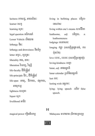 19
laziness ekasC¢, Galsiy³
learner eskç
learning sut³
legal question GFikrN_
Lesser Vehicle hInyan
lethargy fIn³
lethargy and drowsiness fInmiT§
letter Gkçr³, BüBa¢n³
liberality Tan, caK³
liberation viemakç, vimutþi
life-faculty Civiti®nÞIy_
life-principle CIv³, CIviti®nÞIy_
life-span Gayu, CIvkal, Cnμkal,
Gayukb/
lightness lhuta
liquor sura
livelihood GaCIv³
living in befitting places bdirUb-
eTsvas
living within one’s means smCIvita
loathsome, adj. bdikUl. n.
loathsomeness
lodgings esnasn³
longing cäa ¬esckþIR)fña/cg;, kar
b:unb:g¦
love ebm³, ebrm³ ¬esckþIRsLaj;¦
loving-kindness emtþa
lunar, adj. xagcnÞKti
lunar calendar RbtiTincnÞKti
lust raK³
lusting wish qnÞraK³
lying; lying speech emIl false
speech.
M
magical power T§i)diharü Mahayana mhayan ¬nikayRBHBuT§
 