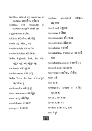 23
Nibbāna without any remainder of
existence Gnu)TiessniBVan
Nibbāna with remainder of
existence s«)TiessniBVan
niggardliness mcäriy³
nihilism mtßikvaT, mtßikTidæi
noble, adj. Griy³, Garü
noble disciple Griysav½k
noble discipline Griyvin½y
Noble Eightfold Path, the Griy
GdægÁikmKÁ, GarüGdægÁikmKÁ
noble one GriybuKÁl
noble treasure GriyRTBü
Noble Truth, the Four Griysc©4,
cturariysc©
noble wealth GriyRTBü
non-covetousness GnPiCÄa
non-cruelty GvihwgSa
non-delusion Gemah³
non-greed GelaP³
non-hate; non-hatred GeTas³,
GBüa)T
non-ill-will GBüa)T
non-injury GhwgSa
non-obstruction GvieraFn³
non-opposition GvieraFn³
non-returner GnaKamI
non-returning, fruition of GnaKami-
pl
non-returning, path of GnaKamimKÁ
non-self; non-soul Gntþa
non-violence GhwgSa, GvihwgSa
norm Fm’
nose Xan³
nothingness, sphere of GakiBa©-
Øaytn³
not-self, adj. Gntþa
novice sameNr
novitiate sameNr, nvk³
nun PikçúnI
 