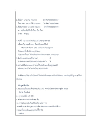 2. ชื่อบิดา นาย ถวิล ง่วยเตจา โทรศัพท์ 0888046067
ชื่อมารดา นาง เสาร์คา ง่วยเตจา โทรศัพท์ 0888046067
3. ชื่อผู้ปกครอง นาย ถวิล ง่วยเตจา โทรศัพท์ 0888046067
ความเกี่ยวพันธ์กับนักเรียน เป็น บิดา
อาชีพ ค้าขาย
4. จบชั้น ม.3 มาจากโรงเรียนนวมินทราชูทิศ พายัพ
เนื้อหา/วิชาคอมพิวเตอร์ ที่เคยเรียนมา ได้แก่
Microsoft Word และ Microsoft Powerpoint
โปรแกรมที่ถนัด Microsoft Word
โปรแกรมที่อยากให้โรงเรียนจัดการเรียนการสอน photoshop
5. มีเครื่องคอมพิวเตอร์ใช้ส่วนตัว มี
ถ้ามีคอมพิวเตอร์ ใช้อินเทอร์เน็ตด้วยหรือไม่ ใช้
6. ความใฝ่ฝันในอนาคต ทางานที่ตัวเองรักและเลี้ยงดูพ่อแม่ได้
คติธรรมประจาใจ รึจะฝันใหญ่ อย่าใจปลาซิว
สิ่งที่ต้องการให้ทางโรงเรียนจัดให้กับนักเรียน ลดคาบเรียนให้น้อยลง และจัดครูที่มีคุณภาพให้แก่
นักเรียน
ข้อมูลเพิ่มเติม
7. คะแนนเฉลี่ยมัธยมศึกษาตอนต้น 3.75 จากโรงเรียนนวมินทราชูทิศ พายัพ
จังหวัด เชียงใหม่
8. คะแนนเฉลี่ย ม.5 3.84
9. ทักษะ/ความสามารถพิเศษ เต้น
10. การได้รับรางวัลเกียรติบัตร(ชื่อ-ได้รับจาก)
ละครสั้นภาษาอังกฤษ จากงานศิลปหัตถกรรมภาคเหนือครั้งที่ 62
11คณะที่อยากเรียนและอาชีพที่ตั้งใจไว้
เภสัชกร
 