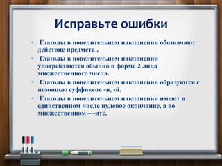 • Глаголы в повелительном наклонении обозначают
действие предмета .
• Глаголы в повелительном наклонении
употребляются обычно в форме 2 лица
множественного числа.
• Глаголы в повелительном наклонении образуются с
помощью суффиксов -и, -й.
• Глаголы в повелительном наклонении имеют в
единственном числе нулевое окончание, а во
множественном – -ите.
Исправьте ошибки
 