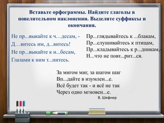 Не пр...выкайте к ч…десам, -
Д…витесь им, д...витесь!
Не пр...выкайте к н...бесам,
Глазами к ним т...нитесь.
Вставьте орфограммы. Найдите глаголы в
повелительном наклонении. Выделите суффиксы и
окончания.
Пр...глядывайтесь к ...блакам,
Пр...слушивайтесь к птицам,
Пр...кладывайтесь к р...дникам,-
Н...что не повт...рит...ся.
За мигом миг, за шагом шаг
Вп...дайте в изумлен...е.
Всё будет так - и всё не так
Через одно мгновен...е.
В. Шефнер
 