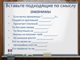  Если волку прикажешь: “_________!» ,
Раздаётся протяжный _________.
 Пролетает пчелиный __________ -
Ты быстрее канаву __________.
 Ты безутешно не __________,
Никому не поможет твой __________.
 На камешке растет ____________,
Его ты жизни не ____________.
 Автомобиль этот не_______,
Его напрасно ты не_________.
Вставьте подходящие по смыслу
омонимы
 