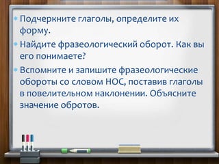  Подчеркните глаголы, определите их
форму.
 Найдите фразеологический оборот. Как вы
его понимаете?
 Вспомните и запишите фразеологические
обороты со словом НОС, поставив глаголы
в повелительном наклонении. Объясните
значение обротов.
 