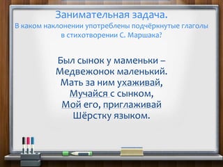 Был сынок у маменьки –
Медвежонок маленький.
Мать за ним ухаживай,
Мучайся с сынком,
Мой его, приглаживай
Шёрстку языком.
Занимательная задача.
В каком наклонении употреблены подчёркнутые глаголы
в стихотворении С. Маршака?
 
