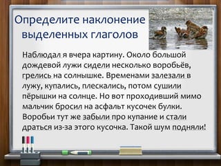 Определите наклонение
выделенных глаголов
Наблюдал я вчера картину. Около большой
дождевой лужи сидели несколько воробьёв,
грелись на солнышке. Временами залезали в
лужу, купались, плескались, потом сушили
пёрышки на солнце. Но вот проходивший мимо
мальчик бросил на асфальт кусочек булки.
Воробьи тут же забыли про купание и стали
драться из-за этого кусочка. Такой шум подняли!
 