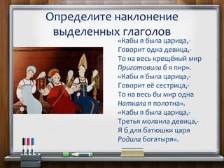 «Кабы я была царица,-
Говорит одна девица,-
То на весь крещёный мир
Приготовила б я пир».
«Кабы я была царица,-
Говорит её сестрица,-
То на весь бы мир одна
Наткала я полотна».
«Кабы я была царица,-
Третья молвила девица,-
Я б для батюшки царя
Родила богатыря».
Определите наклонение
выделенных глаголов
 