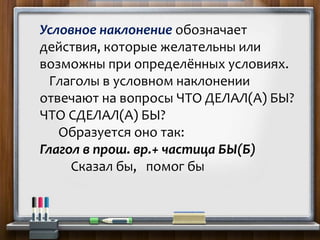 Условное наклонение обозначает
действия, которые желательны или
возможны при определённых условиях.
Глаголы в условном наклонении
отвечают на вопросы ЧТО ДЕЛАЛ(А) БЫ?
ЧТО СДЕЛАЛ(А) БЫ?
Образуется оно так:
Глагол в прош. вр.+ частица БЫ(Б)
Сказал бы, помог бы
 