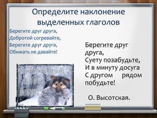Берегите друг друга,
Добротой согревайте,
Берегите друг друга,
Обижать не давайте!
Определите наклонение
выделенных глаголов
Берегите друг
друга,
Суету позабудьте,
И в минуту досуга
С другом рядом
побудьте!
О. Высотская.
 