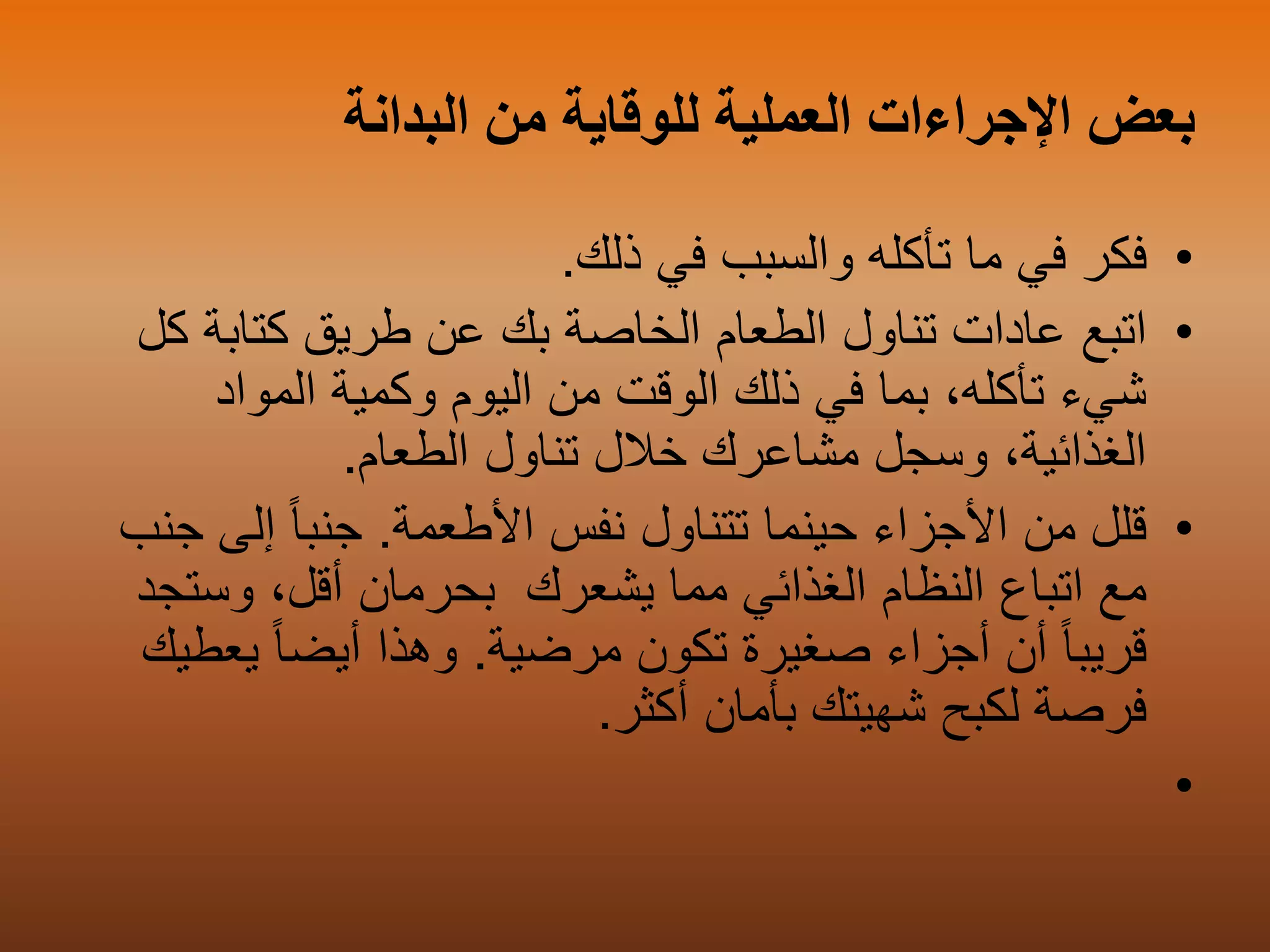 ‫البدانة‬ ‫من‬ ‫للوقاية‬ ‫العملية‬ ‫اإلجراءات‬ ‫بعض‬
•‫ذلك‬ ‫في‬ ‫والسبب‬ ‫تأكله‬ ‫ما‬ ‫في‬ ‫فكر‬.
•‫اتبع‬‫ك‬ ‫كتابة‬ ‫طريق‬ ‫عن‬ ‫بك‬ ‫الخاصة‬ ‫الطعام‬ ‫تناول‬ ‫عادات‬‫ل‬
‫وكمية‬ ‫اليوم‬ ‫من‬ ‫الوقت‬ ‫ذلك‬ ‫في‬ ‫بما‬ ،‫تأكله‬ ‫شيء‬‫المواد‬
‫الطعام‬ ‫تناول‬ ‫خالل‬ ‫مشاعرك‬ ‫وسجل‬ ،‫الغذائية‬.
•‫قلل‬‫ح‬ ‫األجزاء‬ ‫من‬‫تتناول‬ ‫ينما‬‫األطعمة‬ ‫نفس‬.ً‫ا‬‫جنب‬‫إلى‬‫جنب‬
‫اتباع‬ ‫مع‬‫الغذائي‬ ‫النظام‬‫مما‬،‫أقل‬ ‫بحرمان‬ ‫يشعرك‬‫وست‬‫جد‬
‫أن‬ ً‫ا‬‫قريب‬‫صغيرة‬ ‫أجزاء‬‫مرضية‬ ‫تكون‬.‫وهذا‬ً‫ا‬‫أيض‬‫ي‬‫ع‬‫طيك‬
‫فرصة‬‫أكثر‬ ‫بأمان‬ ‫شهيتك‬ ‫لكبح‬.
•
 