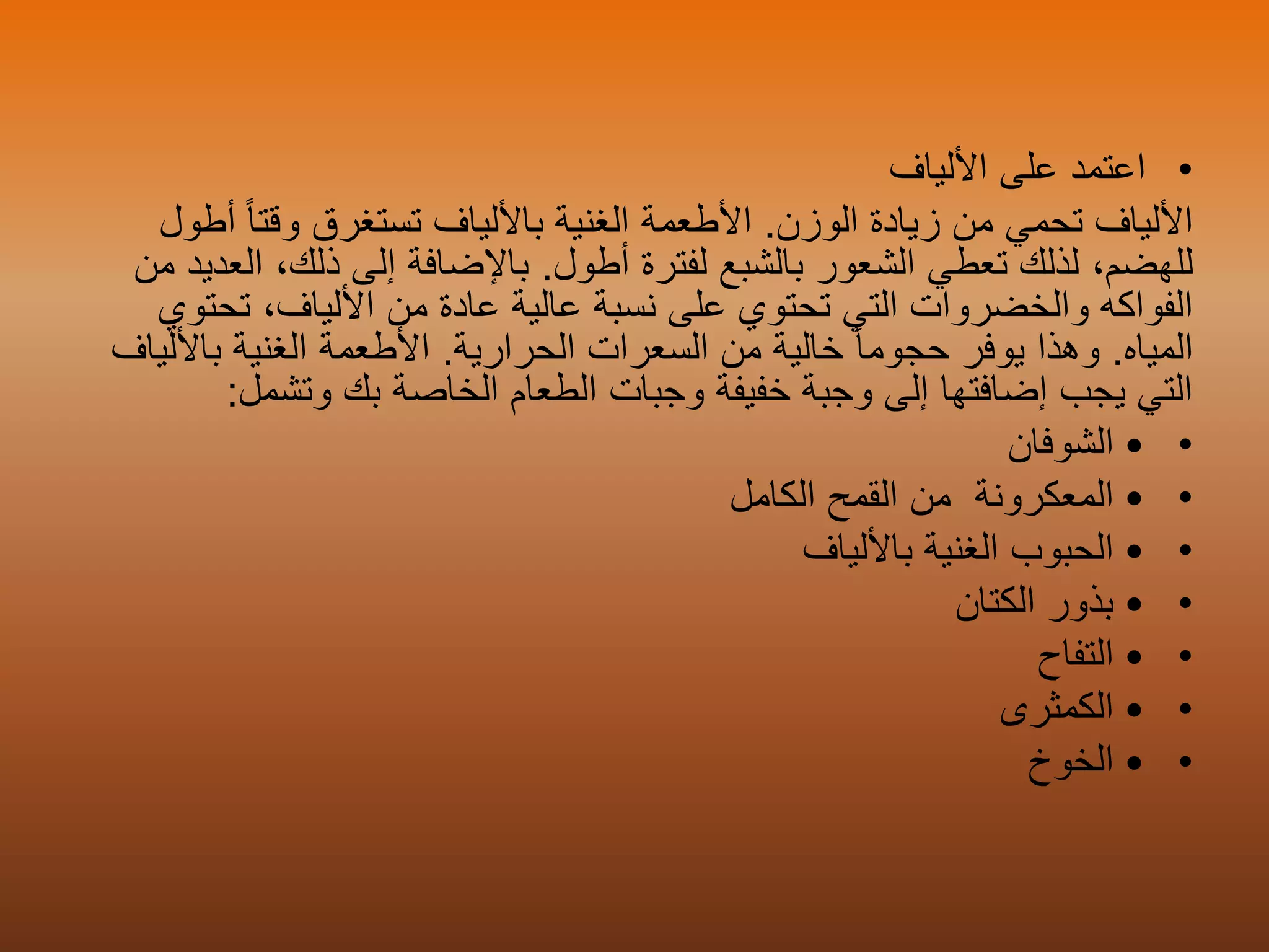 •‫ا‬‫عتمد‬‫األلياف‬ ‫على‬
‫تحمي‬ ‫األلياف‬‫الوزن‬ ‫زيادة‬ ‫من‬.‫باأللياف‬ ‫الغنية‬ ‫األطعمة‬ً‫ا‬‫وقت‬ ‫تستغرق‬‫أطول‬
،‫للهضم‬‫تعطي‬ ‫لذلك‬‫أطول‬ ‫لفترة‬ ‫بالشبع‬ ‫الشعور‬.‫ا‬ ،‫ذلك‬ ‫إلى‬ ‫باإلضافة‬‫من‬ ‫لعديد‬
‫تح‬ ،‫األلياف‬ ‫من‬ ‫عادة‬ ‫عالية‬ ‫نسبة‬ ‫على‬ ‫تحتوي‬ ‫التي‬ ‫والخضروات‬ ‫الفواكه‬‫توي‬
‫المياه‬.‫يوفر‬ ‫وهذا‬ً‫ا‬‫حجوم‬‫الحرارية‬ ‫السعرات‬ ‫من‬ ‫خالية‬.‫باأل‬ ‫الغنية‬ ‫األطعمة‬‫لياف‬
‫وتشمل‬ ‫بك‬ ‫الخاصة‬ ‫الطعام‬ ‫وجبات‬ ‫خفيفة‬ ‫وجبة‬ ‫إلى‬ ‫إضافتها‬ ‫يجب‬ ‫التي‬:
••‫الشوفان‬
••‫المعكرونة‬‫الكامل‬ ‫القمح‬ ‫من‬
••‫باأللياف‬ ‫الغنية‬ ‫الحبوب‬
••‫الكتان‬ ‫بذور‬
••‫التفاح‬
••‫الكمثرى‬
••‫الخوخ‬
 