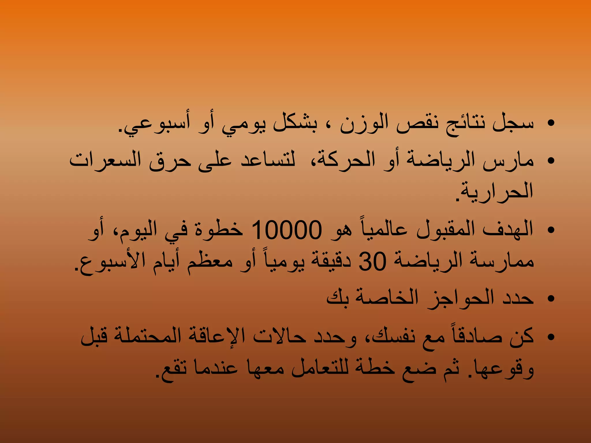 •‫أسبوعي‬ ‫أو‬ ‫يومي‬ ‫بشكل‬ ، ‫الوزن‬ ‫نقص‬ ‫نتائج‬ ‫سجل‬.
•‫السعرات‬ ‫حرق‬ ‫على‬ ‫لتساعد‬ ،‫الحركة‬ ‫أو‬ ‫الرياضة‬ ‫مارس‬
‫الحرارية‬.
•‫هو‬ ً‫ا‬‫عالمي‬ ‫المقبول‬ ‫الهدف‬10000‫خ‬‫أو‬ ،‫اليوم‬ ‫في‬ ‫طوة‬
‫الرياضة‬ ‫ممارسة‬30‫األسبوع‬ ‫أيام‬ ‫معظم‬ ‫أو‬ ً‫ا‬‫يومي‬ ‫دقيقة‬.
•‫الحواجز‬ ‫حدد‬‫بك‬ ‫الخاصة‬
•‫كن‬ً‫ا‬‫صادق‬،‫نفسك‬ ‫مع‬‫وحدد‬‫حاالت‬‫المحتملة‬ ‫اإلعاقة‬‫قب‬‫ل‬
‫وقوعها‬.‫ثم‬‫ضع‬‫للتعامل‬ ‫خطة‬‫معها‬‫عندما‬‫تقع‬.
 