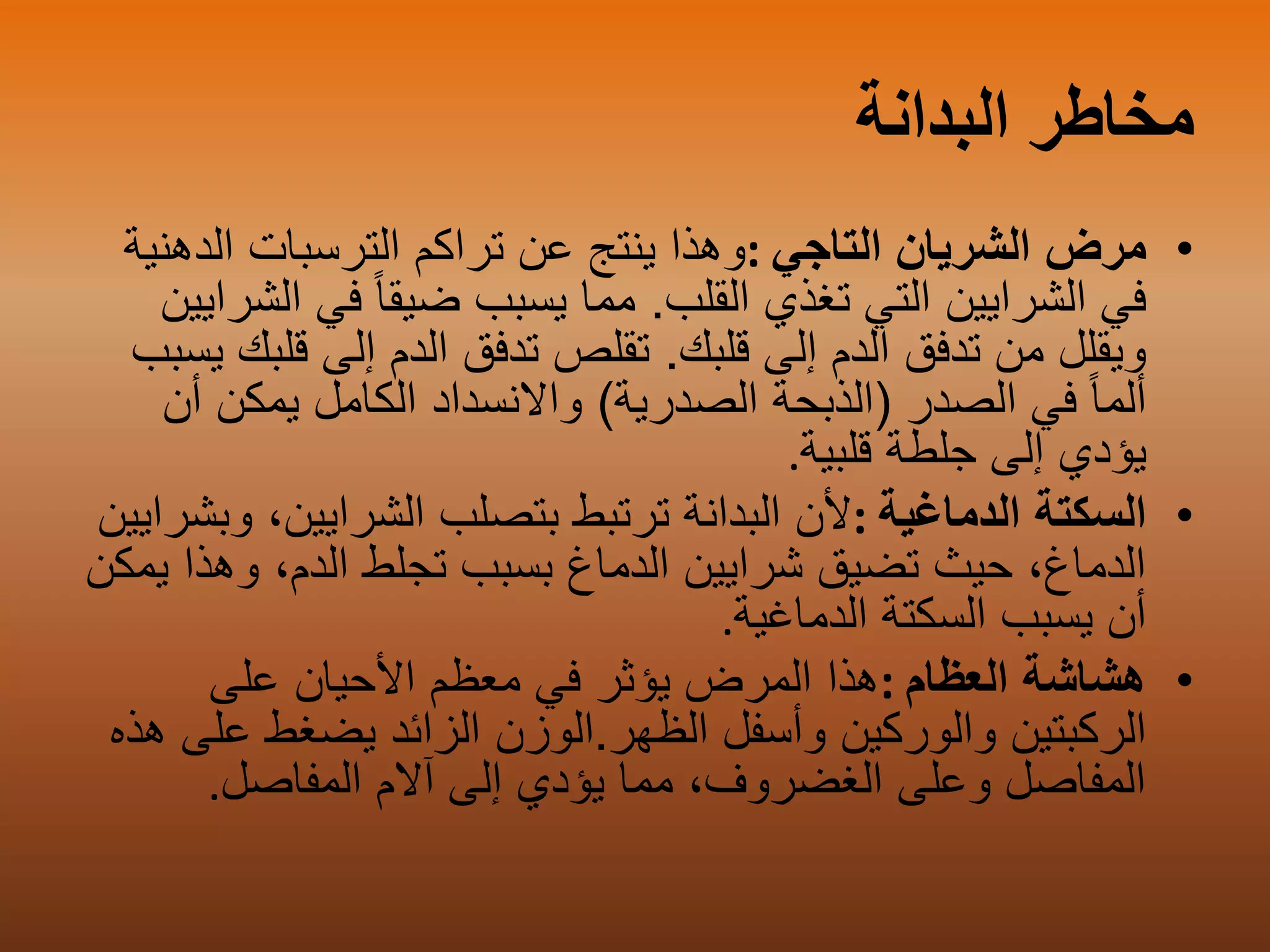 ‫البدانة‬ ‫مخاطر‬
•‫التاجي‬ ‫الشريان‬ ‫مرض‬:‫الدهني‬ ‫الترسبات‬ ‫تراكم‬ ‫عن‬ ‫ينتج‬ ‫وهذا‬‫ة‬
‫القلب‬ ‫تغذي‬ ‫التي‬ ‫الشرايين‬ ‫في‬.‫في‬ ً‫ا‬‫ضيق‬ ‫يسبب‬ ‫مما‬‫الشرايين‬
‫قلبك‬ ‫إلى‬ ‫الدم‬ ‫تدفق‬ ‫من‬ ‫ويقلل‬.‫قل‬ ‫إلى‬ ‫الدم‬ ‫تدفق‬ ‫تقلص‬‫يسبب‬ ‫بك‬
‫الصدر‬ ‫في‬ ً‫ا‬‫ألم‬(‫الصدرية‬ ‫الذبحة‬)‫أ‬ ‫يمكن‬ ‫الكامل‬ ‫واالنسداد‬‫ن‬
‫قلبية‬ ‫جلطة‬ ‫إلى‬ ‫يؤدي‬.
•‫الدماغية‬ ‫السكتة‬:‫وب‬ ،‫الشرايين‬ ‫بتصلب‬ ‫ترتبط‬ ‫البدانة‬ ‫ألن‬‫شرايين‬
‫وه‬ ،‫الدم‬ ‫تجلط‬ ‫بسبب‬ ‫الدماغ‬ ‫شرايين‬ ‫تضيق‬ ‫حيث‬ ،‫الدماغ‬‫يمكن‬ ‫ذا‬
‫الدماغية‬ ‫السكتة‬ ‫يسبب‬ ‫أن‬.
•‫العظام‬ ‫هشاشة‬:‫على‬ ‫األحيان‬ ‫معظم‬ ‫في‬ ‫يؤثر‬ ‫المرض‬ ‫هذا‬
‫وأسفل‬ ‫والوركين‬ ‫الركبتين‬‫الظهر‬.‫الوزن‬‫ع‬ ‫يضغط‬ ‫الزائد‬‫هذه‬ ‫لى‬
‫المفاصل‬ ‫آالم‬ ‫إلى‬ ‫يؤدي‬ ‫مما‬ ،‫الغضروف‬ ‫وعلى‬ ‫المفاصل‬.
 