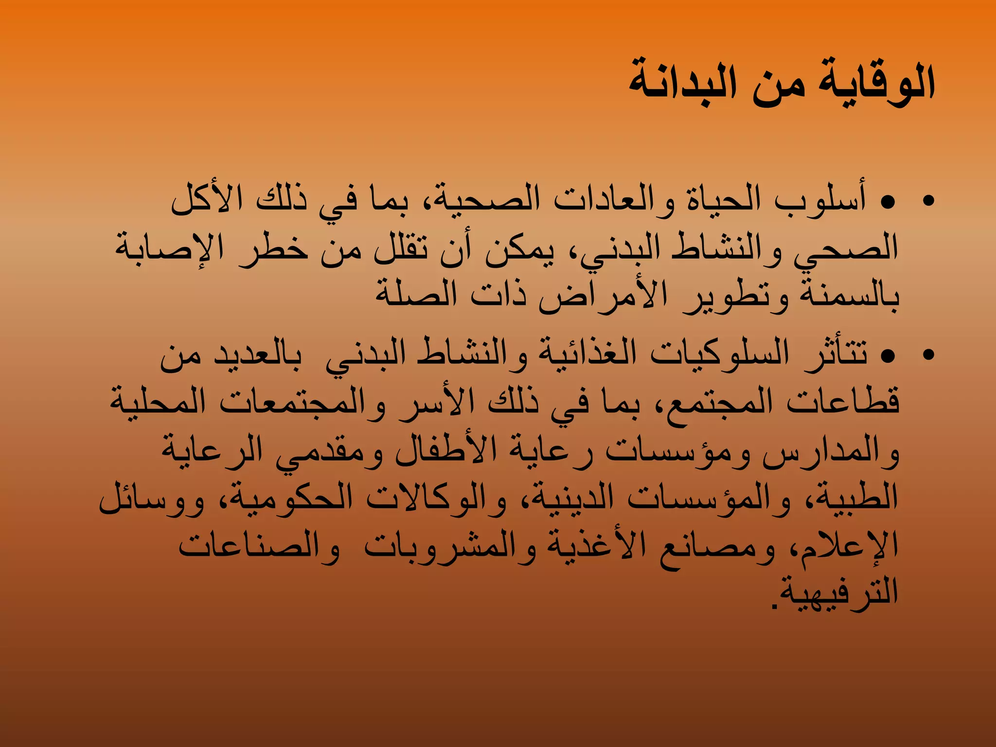 ‫البدانة‬ ‫من‬ ‫الوقاية‬
••‫األكل‬ ‫ذلك‬ ‫في‬ ‫بما‬ ،‫الصحية‬ ‫والعادات‬ ‫الحياة‬ ‫أسلوب‬
،‫البدني‬ ‫والنشاط‬ ‫الصحي‬‫يمكن‬‫اإلص‬ ‫خطر‬ ‫من‬ ‫تقلل‬ ‫أن‬‫ابة‬
‫وتطوير‬ ‫بالسمنة‬‫ذات‬ ‫األمراض‬‫الصلة‬
••‫البدني‬ ‫والنشاط‬ ‫الغذائية‬ ‫السلوكيات‬ ‫تتأثر‬‫بالعد‬‫يد‬‫من‬
‫المحلي‬ ‫والمجتمعات‬ ‫األسر‬ ‫ذلك‬ ‫في‬ ‫بما‬ ،‫المجتمع‬ ‫قطاعات‬‫ة‬
‫الرعاية‬ ‫ومقدمي‬ ‫األطفال‬ ‫رعاية‬ ‫ومؤسسات‬ ‫والمدارس‬
‫ووس‬ ،‫الحكومية‬ ‫والوكاالت‬ ،‫الدينية‬ ‫والمؤسسات‬ ،‫الطبية‬‫ائل‬
،‫اإلعالم‬‫األغذية‬ ‫ومصانع‬‫والمشروبات‬‫والصناعات‬
‫الترفيهية‬.
 