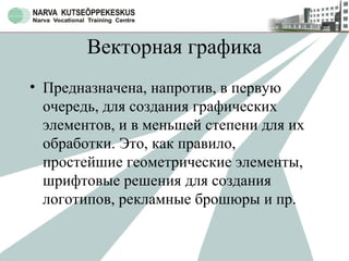 Векторная графика
• Предназначена, напротив, в первую
очередь, для создания графических
элементов, и в меньшей степени для их
обработки. Это, как правило,
простейшие геометрические элементы,
шрифтовые решения для создания
логотипов, рекламные брошюры и пр.
 
