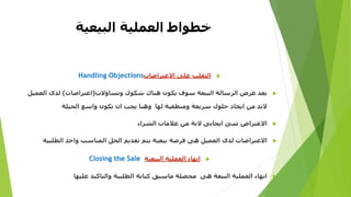 ‫العملية‬ ‫خطواط‬‫البيعية‬
‫االعتراضات‬ ‫على‬ ‫التغلب‬Handling Objections
‫وتساؤالت‬ ‫شكوك‬ ‫هناك‬ ‫يكون‬ ‫سوف‬ ‫البيعة‬ ‫الرسالة‬ ‫عرض‬ ‫بعد‬(‫اعتراضات‬)‫الع‬ ‫لدى‬‫ميل‬
‫الحيلة‬ ‫واسع‬ ‫تكون‬ ‫ان‬ ‫يجب‬ ‫وهنا‬ ‫لها‬ ‫ومنطقية‬ ‫سريعة‬ ‫حلول‬ ‫ايجاد‬ ‫من‬ ‫البد‬
‫الشراء‬ ‫عالمات‬ ‫من‬ ‫النة‬ ‫ايجابى‬ ‫شئ‬ ‫االعتراض‬
‫الطلب‬ ‫واخذ‬ ‫المناسب‬ ‫الحل‬ ‫تقديم‬ ‫يتم‬ ‫بيعية‬ ‫فرصة‬ ‫هى‬ ‫العميل‬ ‫لدى‬ ‫االعتراضات‬‫ية‬
‫البيعية‬ ‫العملية‬ ‫انهاء‬Closing the Sale
‫عليها‬ ‫والتاكيد‬ ‫الطلبية‬ ‫كتابة‬ ‫ماسبق‬ ‫محصلة‬ ‫هى‬ ‫البيعة‬ ‫العملية‬ ‫انهاء‬
 