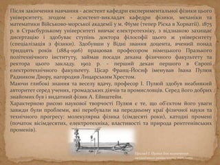 Після закінчення навчання - асистент кафедри експериментальної фізики цього
університету, згодом - асистент-викладач кафедри фізики, механіки та
математики Військово-морської академії у м. Фіуме (тепер Рієка в Хорватії). 1875
р. в Страсбурзькому університеті вивчає електротехніку, з відзнакою захищає
дисертацію і здобуває ступінь доктора філософії цього ж університету
(спеціалізація з фізики). Здобувши у Вiднi звання доцента, вчений понад
тридцять рокiв (1884-1916) працював професором нiмецького Празького
полiтехнiчного iнституту, займав посади декана фiзичного факультету та
ректора цього закладу. 1902 р. - перший декан першого в Європі
електротехнічного факультету. Цісар Франц-Йосиф іменував Івана Пулюя
Радником Двору, нагородив Лицарським Хрестом.
Маючи глибокі знання та веселу вдачу, професор І. Пулюй здобув неабиякий
авторитет серед учених, громадських діячів та промисловців. Серед його добрих
знайомих був і видатний фізик А. Ейнштейн.
Характерною рисою наукової творчості Пулюя є те, що об'єктом його уваги
завжди були проблеми, які перебували на передньому краї фізичної науки та
технічного прогресу: молекулярна фізика (сімдесяті роки), катодні промені
(початок вісімдесятих, електротехніка, властивості та природа рентгенівських
променів).
Прилад І. Пулюя для визначення
механічного еквівалента теплоти
 