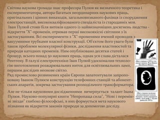 Свiтова наукова громада знає професора Пулюя як визначного теоретика i
експериментатора, автора багатьох неординарних наукових праць,
оригiнальних i цiнних винаходiв, загальновизнаного фахiвця iз спорудження
електростанцiй, висококвалiфiкованого спецiалiста iз стародавнiх мов.
Iван Пулюй стояв бiля витокiв одного iз найвизначнiших досягнень людства -
вiдкриття "X"-променiв, отримав першi високоякiснi свiтлини з їх
застосуванням. Всi експерименти з "X"-променями вчений проводив з
вакуумними трубками власної конструкцiї. Об'єктом його уваги були
також проблеми молекулярної фiзики, дослiдження властивостей та
природи катодних променiв. Ним опублiковано десятки статей i
брошур, всього понад 50 наукових праць, однак уся слава дісталася
Рентгену. В галузі електротехніки Іван Пулюй удосконалив техноло-
гію виготовлення розжарювальних ниток для освітлювальних ламп,
першим дослідив неонове світло.
Ряд промислово розвинених країн Європи запатентували запропо-
новану Іваном Пулюєм конструкцію телефонних станцій та абонент-
ських апаратів, зокрема застосування розподільчого трансформатора.
Але не тільки науковими дослідженнями вичерпується талант Івана
Пулюя. Науково-популярні книги "Непропаща сила", "Нові і перемінні
зьвізди" глибоко філософські, в них формується мета наукового
пізнання як відкриття законів природи за допомогою досліду.
 