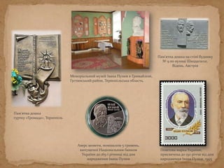 Меморіальний музей Івана Пулюя в Гримайлові,
Густинський район, Тернопільська область.
Пам'ятна дошка
гуртку «Громада», Тернопіль
Пам'ятна дошка на стіні будинку
№ 9 по вулиці Шкодагассе,
Відень, Австрія
Поштова марка України,
присвячена до 150 річчя від дня
народження Івана Пулюя, 1995
Аверс монети, номіналом 5 гривень,
випущеної Національним банком
України до 165-ї річниці від дня
народження Івана Пулюя
 