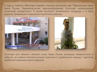У 1994 р. Кабінет Міністрів України ухвалив постанову про "Присвоєння імені
Івана Пулюя Тернопільському приладобудівному (сьогодні національний
технічний університет). У цьому інституті встановлено погруддя, а в його
рідному Гримайлові споруджено пам'ятник ученому.
Сьогодні ім'я вченого свiтової слави Iвана Пулюя назавжди повертається iз
забуття, як символ iнтелектуальної могутностi українського народу і орiєнтир
майбутнiх звершень нашої держави.
 