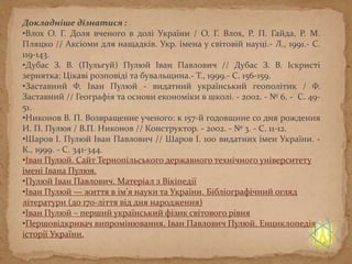 Докладніше дізнатися :
•Влох О. Г. Доля вченого в долі України / О. Г. Влох, Р. П. Гайда, Р. М.
Пляцко // Аксіоми для нащадків. Укр. імена у світовій науці.- Л., 1991.- С.
119-143.
•Дубас З. В. (Пульгуй) Пулюй Іван Павлович // Дубас З. В. Іскристі
зернятка: Цікаві розповіді та бувальщина.- Т., 1999.- С. 156-159.
•Заставний Ф. Іван Пулюй - видатний український геополітик / Ф.
Заставний // Географія та основи економіки в школі. - 2002. - № 6. - С. 49-
51.
•Никонов В. П. Возвращение ученого: к 157-й годовщине со дня рождения
И. П. Пулюя / В.П. Никонов // Конструктор. - 2002. - № 3. - С. 11-12.
•Шаров І. Пулюй Іван Павлович // Шаров І. 100 видатних імен України. -
К., 1999. - С. 341-344.
•Іван Пулюй. Сайт Тернопільського державного технічного університету
імені Івана Пулюя.
•Пулюй Іван Павлович. Матеріал з Вікіпедії
•Іван Пулюй — життя в ім’я науки та України. Бібліографічний огляд
літератури (до 170-ліття від дня народження)
•Іван Пулюй – перший український фізик світового рівня
•Першовідкривач випромінювання. Іван Павлович Пулюй. Енциклопедія
історії України.
 