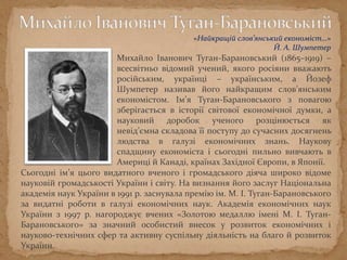 Михайло Іванович Туган-Барановський (1865–1919) –
всесвітньо відомий учений, якого росіяни вважають
російським, українці – українським, а Йозеф
Шумпетер називав його найкращим слов’янським
економістом. Ім’я Туган-Барановського з повагою
зберігається в історії світової економічної думки, а
науковий доробок ученого розцінюється як
невід’ємна складова її поступу до сучасних досягнень
людства в галузі економічних знань. Наукову
спадщину економіста і сьогодні пильно вивчають в
Америці й Канаді, країнах Західної Європи, в Японії.
Сьогодні ім’я цього видатного вченого і громадського діяча широко відоме
науковій громадськості України і світу. На визнання його заслуг Національна
академія наук України в 1991 р. заснувала премію ім. М. І. Туган-Барановського
за видатні роботи в галузі економічних наук. Академія економічних наук
України з 1997 р. нагороджує вчених «Золотою медаллю імені М. І. Туган-
Барановського» за значний особистий внесок у розвиток економічних і
науково-технічних сфер та активну суспільну діяльність на благо й розвиток
України.
«Найкращій слов’янський економіст…»
Й. А. Шумпетер
 