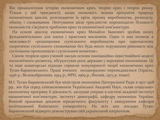 Він проаналізував історію економічних криз, теорію криз і теорію ринку.
Тільки у цій триєдності, казав економіст, можна зрозуміти природу
економічних циклів, розглядаючи їх крізь призму виробництва, розподілу,
обміну і споживання. Нехтування цією триєдністю перешкодило більшості
економістів з’ясувати проблеми криз та економічної кон’юнктури.
На основі аналізу економічних криз Михайло Іванович зробив низку
фундаментальних для науки і практики висновків. Один із них полягає в
можливості «розширення суспільного виробництва при одночасному
скороченні суспільного споживання без будь-якого порушення рівноваги між
суспільною пропозицією і суспільним попитом».
Своєю теорією криз учений заклав основи інноваційно-інвестиційної моделі
економічного розвитку, обґрунтував роль держави у керуванні економікою. Ці
та інші новаторські підходи сприяли популярності теорії економічних криз
Туган-Барановського. Праці вченого неодноразово перевидавалися (Ізраїль,
1936 р.; Великобританія, 1954 р.; ФРН, 1969 р.; Японія, 1973 р. тощо).
М.І. Туган-Барановський був міністром економіки Центральної Ради в 1917–1918
рр., він був серед співзасновників Української Академії Наук, склав соціально-
економічну програму її діяльності, заснував уперше в системі академії інститут
економічної кон’юнктури, інститут демографії, кафедру економіки України.
Вчений працював деканом юридичного факультету і завідувачем кафедри
політекономії Київського університету. На всіх цих посадах Туган-
Барановський відверто демонстрував свій український патріотизм.
 