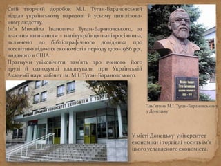 Пам’ятник М.І. Туган-Барановському
у Донецьку
Свій творчий доробок М.І. Туган-Барановський
віддав українському народові й усьому цивілізова-
ному людству.
Ім’я Михайла Івановича Туган-Барановського, за
власним визнанням – напівукраїнця-напівросіянина,
включено до бібліографічного довідника про
всесвітньо відомих економістів періоду 1700–1986 рр.,
виданого в США.
Прагнучи увіковічити пам'ять про вченого, його
друзі й однодумці влаштували при Українській
Академії наук кабінет ім. М.І. Туган-Барановського.
У місті Донецьку університет
економіки і торгівлі носить ім'я
цього уславленого економіста.
 