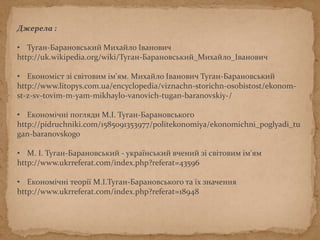 Джерела :
• Туган-Барановський Михайло Іванович
http://uk.wikipedia.org/wiki/Туган-Барановський_Михайло_Іванович
• Економіст зі світовим ім'ям. Михайло Іванович Туган-Барановський
http://www.litopys.com.ua/encyclopedia/viznachn-storichn-osobistost/ekonom-
st-z-sv-tovim-m-yam-mikhaylo-vanovich-tugan-baranovskiy-/
• Економічні погляди М.І. Туган-Барановського
http://pidruchniki.com/1585091353977/politekonomiya/ekonomichni_poglyadi_tu
gan-baranovskogo
• М. І. Туган-Барановський - український вчений зі світовим ім'ям
http://www.ukrreferat.com/index.php?referat=43596
• Економічні теорії М.І.Туган-Барановського та їх значення
http://www.ukrreferat.com/index.php?referat=18948
 