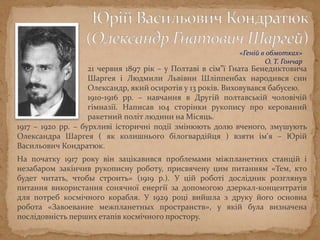 «Геній в обмотках»
О. Т. Гончар
21 червня 1897 рік – у Полтаві в сім”ї Гната Бенедиктовича
Шаргея і Людмили Львівни Шліппенбах народився син
Олександр, який осиротів у 13 років. Виховувався бабусею.
1910-1916 рр. – навчання в Другій полтавській чоловічій
гімназії. Написав 104 сторінки рукопису про керований
ракетний політ людини на Місяць.
1917 – 1920 рр. – бурхливі історичні події змінюють долю вченого, змушують
Олександра Шаргея ( як колишнього білогвардійця ) взяти ім'я – Юрій
Васильович Кондратюк.
На початку 1917 року він зацікавився проблемами міжпланетних станцій і
незабаром закінчив рукописну роботу, присвячену цим питанням «Тем, кто
будет читать, чтобы строить» (1919 р.). У цій роботі дослідник розглянув
питання використання сонячної енергії за допомогою дзеркал-концентратів
для потреб космічного корабля. У 1929 році вийшла з друку його основна
робота «Завоевание межпланетных пространств», у якій була визначена
послідовність перших етапів космічного простору.
 
