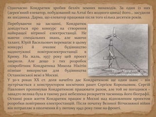 У 30-х роках ХХ ст. доля начебто дає Кондратюкові ще один шанс – він
зустрічається з конструктором космічних ракет Сергієм Корольовим. Сергій
Павлович пропонував Кондратюкові працювати разом, але той не погодився –
занадто велика була в такому разі небезпека розкриття таємниць його біографії.
Останні роки життя Кондратюк працює в Москві над відновленим проектом
розробки повітряних електростанцій. Після початку Великої Вітчизняної війни
він потрапляє в ополчення й у лютому 1942 року гине на фронті.
Перебуваючи на засланні, Кондратюк
довідується про конкурс на створення
найкращої вітряної електростанції. Не
маючи спеціальних знань, але маючи
талант, Юрій Васильович перемагає в цьому
конкурсі й очолює будівництво
надпотужної повітроелектростанції в
Криму. На жаль, 1937 року цей проект
закрили. Але дещо з тих розробок
співробітник Кондратюка Микола Нікітін
пізніше використав для будівництва
Останкінської вежі в Москві.
Проект Кримської
повітроелектростанції
Одночасно Кондратюк зробив безліч земних винаходів. За один із них
(дерев’яний елеватор, побудований на Алтаї без жодного цвяха) його… засудили
як шкідника. Дарма, що елеватор працював після того кілька десятків років.
 