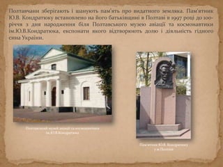 Полтавчани зберігають і шанують пам’ять про видатного земляка. Пам'ятник
Ю.В. Кондратюку встановлено на його батьківщині в Полтаві в 1997 році до 100-
річчя з дня народження біля Полтавського музею авіації та космонавтики
ім.Ю.В.Кондратюка, експонати якого відтворюють долю і діяльність гідного
сина України.
Пам'ятник Ю.В. Кондратюку
у м.Полтаві
Полтавський музей авіації та космонавтики
ім.Ю.В.Кондратюка
 