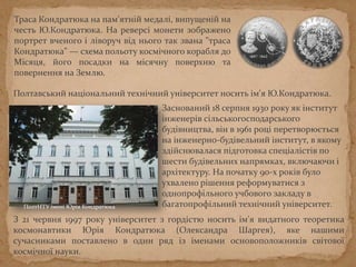 ПолтНТУ імені Юрія Кондратюка
Заснований 18 серпня 1930 року як інститут
інженерів сільськогосподарського
будівництва, він в 1961 році перетворюється
на інженерно-будівельний інститут, в якому
здійснювалася підготовка спеціалістів по
шести будівельних напрямках, включаючи і
архітектуру. На початку 90-х років було
ухвалено рішення реформуватися з
однопрофільного учбового закладу в
багатопрофільний технічний університет.
З 21 червня 1997 року університет з гордістю носить ім'я видатного теоретика
космонавтики Юрія Кондратюка (Олександра Шаргея), яке нашими
сучасниками поставлено в один ряд із іменами основоположників світової
космічної науки.
Полтавський національний технічний університет носить ім'я Ю.Кондратюка.
Траса Кондратюка на пам'ятній медалі, випущеній на
честь Ю.Кондратюка. На реверсі монети зображено
портрет вченого і ліворуч від нього так звана "траса
Кондратюка" — схема польоту космічного корабля до
Місяця, його посадки на місячну поверхню та
повернення на Землю.
 