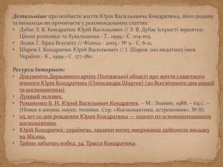 Детальніше про особисте життя Юрія Васильовича Кондратюка, його родину
та винаходи ви прочитаєте у рекомендованих статтях:
• Дубас З. В. Кондратюк Юрій Васильович // З. В. Дубас Іскристі зернятка:
Цікаві розповіді та бувальщина.- Т., 1999.- С. 104-105.
• Лозяк Г. Зірка Всесвіту // Фізика.- 2003.- № 5.- С. 6-11.
• Шаров І. Кондратюк Юрій Васильович // І. Шаров. 100 видатних імен
України.- К., 1999.- С. 177-180.
Ресурси Інтернет:
• Документи Державного архіву Полтавської області про життя славетного
вченого Юрія Кондратюка (Олександра Шаргея) (до Всесвітнього дня авіації
та космонавтики).
• Лунный человек.
• Романенко Б. И. Юрий Васильевич Кондратюк. – М.: Знание, 1988. – 64 с. –
(Новое в жизни, науке, технике. Сер. «Космонавтика, астрономия», № 8).
• 115 лет со дня рождения Юрия Кондратюка — одного из основоположников
космонавтики.
• Юрій Кондратюк: українець, завдяки якому американці здійснили висадку
на Місяць.
• Тайны забытых побед. 34. Трасса Кондратюка.
 