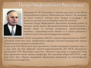 Народився П. М. Василенко 17 жовтня 1900 року в селі Мигія
Первомайського району Миколаївської області. Не доживши
до свого сторіччя півтора року (помер 21.04.1999р.), він
відчув на власній долі всі буремні події XX століття.
Академік Петро Мефодійович Василенко відомий далеко за
межами нашої країни фундаментальними дослідженнями з
питань теорії та методів розрахунку ґрунтообробних,
посівних і зернозбиральних машин та в галузі динаміки і
стійкості руху сільськогосподарських машин.
Він був академіком УААН, академіком РАСГН, членом-кореспондентом НАНУ,
доктором технічних наук, професором кафедри сільськогосподарських машин
Національного аграрного університету.
В 1937 році П.М. Василенку було присвоєно ступінь кандидата технічних наук, а
у 1939 році він був обраний членом-кореспондентом АН УРСР. Докторську
дисертацію П.М. Василенко захистив у Москві в 1947 році, а в 1949 році йому
було присвоєно вчене звання професора. На загальних зборах ВАСГНІЛ у 1956
році його було обрано академіком Відділення механізації та електрифікації
сільського господарства.
 