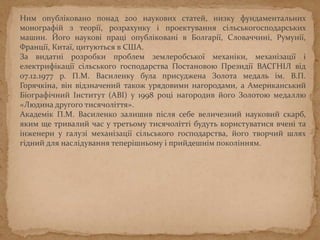 Ним опубліковано понад 200 наукових статей, низку фундаментальних
монографій з теорії, розрахунку і проектування сільськогосподарських
машин. Його наукові праці опубліковані в Болгарії, Словаччині, Румунії,
Франції, Китаї, цитуються в США.
За видатні розробки проблем землеробської механіки, механізації і
електрифікації сільського господарства Постановою Президії ВАСГНІЛ від
07.12.1977 р. П.М. Василенку була присуджена Золота медаль ім. В.П.
Горячкіна, він відзначений також урядовими нагородами, а Американський
Біографічний Інститут (АВІ) у 1998 році нагородив його Золотою медаллю
«Людина другого тисячоліття».
Академік П.М. Василенко залишив після себе величезний науковий скарб,
яким ще тривалий час у третьому тисячолітті будуть користуватися вчені та
інженери у галузі механізації сільського господарства, його творчий шлях
гідний для наслідування теперішньому і прийдешнім поколінням.
 