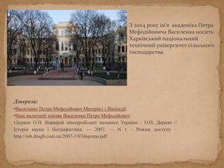 З 2004 року ім'я академіка Петра
Мефодійовича Василенка носить
Харківський національний
технічний університет сільського
господарства.
Джерела:
•Василенко Петро Мефодійович Матеріал з Вікіпедії
•Наш видатний земляк Василенко Петро Мефодійович
•Деркач О.П. Корифей землеробської механіки України / О.П. Деркач //
Історія науки і біографістика. — 2007. — N 1 – Режим доступу –
http://inb.dnsgb.com.ua/2007-1/07dopzmu.pdf
 