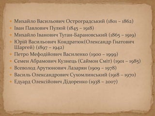  Михайло Васильович Остроградський (1801 – 1862)
 Іван Павлович Пулюй (1845 – 1918)
 Михайло Іванович Туган-Барановський (1865 – 1919)
 Юрій Васильович Кондратюк(Олександр Гнатович
Шаргей) (1897 – 1942)
 Петро Мефодійович Василенко (1900 – 1999)
 Семен Абрамович Кузнець (Саймон Сміт) (1901 – 1985)
 Всеволод Арутюнович Лазарян (1909 – 1978)
 Василь Олександрович Сухомлинський (1918 – 1970)
 Едуард Олексійович Дідоренко (1938 – 2007)
 