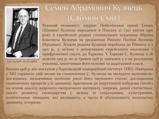 Відомий економіст, лауреат Нобелівської премії Семен
(Шимен) Кузнець народився в Пінську 17 (30) квітня 1901
року в єврейській родині столинського міщанина Абрама
Ісаковича Кузнеця та уродженки Рівного Поліни Кузнець
(Фрідман). Згодом родина Кузнеця переїхала до Рівного, а у
1915 р., у зв’язку з депортацією єврейського населення з
прифронтової смуги, до Харкова. У Харкові С. Кузнець з 26
жовтня 1915 р. по 31 травня 1918 р. навчався у 2-му реальному
училищі, закінчивши його основні та додатковий класи.
(30.04.1901–10.07.1985)
Восени 1918 р. він поступив у Харківський комерційний інститут (ХКІ). Навчання
у ХКІ справило свій вплив на становлення С. Кузнеця як молодого економіста-
дослідника, визначивши особливі риси його наукового стилю: дослідження
економічних процесів у їх динаміці; прагнення до індуктивної побудови гіпотез
на основі аналізу широкого емпіричного матеріалу, зокрема, даних статистики;
аналіз розвитку господарства у зв’язку із соціальними, культурними,
політичними явищами, які впливають, а часто й обумовлюють економічну
динаміку, історизм.
 
