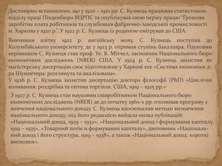 Достовірно встановлено, що у 1920 – 1921 рр. С. Кузнець працював статистиком
відділу праці Південбюро ВЦРПС та опублікував свою першу працю “Грошова
заробітна плата робітників та службовців фабрично-заводської промисловості
м. Харкова у 1920 р.”. У 1922 р. С. Кузнець із родиною емігрував до США.
Вивчивши влітку 1922 р. англійську мову, С. Кузнець вступив до Колумбійського
університету, де у 1923 р. отримав ступінь бакалавра. Науковим керівником С.
Кузнеця став проф. Уе. К. Мітчел, засновник Національного бюро економічних
досліджень (NBER) США. У 1924 р. С. Кузнець захистив як магістерську
дисертацію своє підготовлене у Харкові есе «Система економіки д-ра
Шумпетера: розглянута та аналізована».
У 1926 р. С. Кузнець захистив дисертацію доктора філософії (PhD) «Циклічні
коливання: роздрібна та оптова торгівля. США, 1919 – 1925 рр.»
З 1927 р. С. Кузнець став науковим співробітником Національного бюро
економічних досліджень (NBER) де до початку 1960-х рр. очолював програму з
вивчення національного доходу. С. Кузнець вдосконалив методи визначення
національного доходу; під його редакцією вийшла низка публікацій:
«Національний доход, 1929 – 1932», «Національний доход і формування капіталу,
1919 – 1935», «Товарний потік и формування капіталу», двотомник «Національ-
ний доход і його структура, 1919 – 1938», а також «Національний доход: короткі
висновки».
 