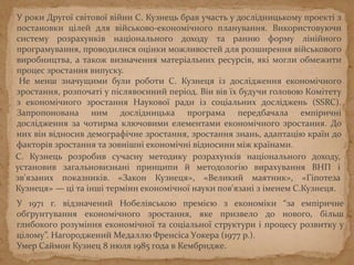 У роки Другої світової війни С. Кузнець брав участь у дослідницькому проекті з
постановки цілей для військово-економічного планування. Використовуючи
систему розрахунків національного доходу та ранню форму лінійного
програмування, проводилися оцінки можливостей для розширення військового
виробництва, а також визначення матеріальних ресурсів, які могли обмежити
процес зростання випуску.
Не менш значущими були роботи С. Кузнеця із дослідження економічного
зростання, розпочаті у післявоєнний період. Він вів їх будучи головою Комітету
з економічного зростання Наукової ради із соціальних досліджень (SSRC).
Запропонована ним дослідницька програма передбачала емпіричні
дослідження за чотирма ключовими елементами економічного зростання. До
них він відносив демографічне зростання, зростання знань, адаптацію країн до
факторів зростання та зовнішні економічні відносини між країнами.
С. Кузнець розробив сучасну методику розрахунків національного доходу,
установив загальновизнані принципи й методологію вирахування ВНП і
зв'язаних показників. «Закон Кузнеця», «Великий маятник», «Гіпотеза
Кузнеця» — ці та інші терміни економічної науки пов'язані з іменем С.Кузнеця.
У 1971 г. відзначений Нобелівською премією з економіки “за емпіричне
обґрунтування економічного зростання, яке призвело до нового, більш
глибокого розуміння економічної та соціальної структури і процесу розвитку у
цілому”. Нагороджений Медаллю Френсіса Уокера (1977 р.).
Умер Саймон Кузнец 8 июля 1985 года в Кембридже.
 