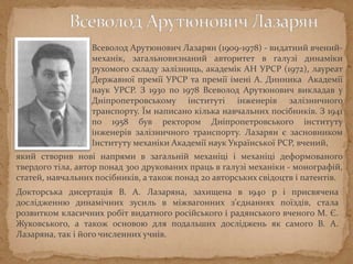 Всеволод Арутюнович Лазарян (1909-1978) - видатний вчений-
механік, загальновизнаний авторитет в галузі динаміки
рухомого складу залізниць, академік АН УРСР (1972), лауреат
Державної премії УРСР та премії імені А. Динника Академії
наук УРСР. З 1930 по 1978 Всеволод Арутюнович викладав у
Дніпропетровському інституті інженерів залізничного
транспорту. Їм написано кілька навчальних посібників. З 1941
по 1958 був ректором Дніпропетровського інституту
інженерів залізничного транспорту. Лазарян є засновником
Інституту механіки Академії наук Української РСР, вчений,
який створив нові напрями в загальній механіці і механіці деформованого
твердого тіла, автор понад 300 друкованих праць в галузі механіки - монографій,
статей, навчальних посібників, а також понад 20 авторських свідоцтв і патентів.
Докторська дисертація В. А. Лазаряна, захищена в 1940 р і присвячена
дослідженню динамічних зусиль в міжвагонних з'єднаннях поїздів, стала
розвитком класичних робіт видатного російського і радянського вченого М. Є.
Жуковського, а також основою для подальших досліджень як самого В. А.
Лазаряна, так і його численних учнів.
 