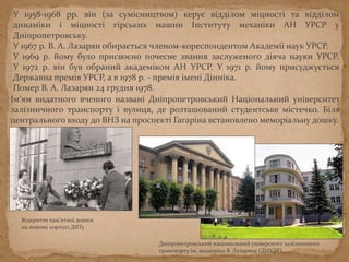 У 1958-1968 рр. він (за сумісництвом) керує відділом міцності та відділом
динаміки і міцності гірських машин Інституту механіки АН УРСР у
Дніпропетровську.
У 1967 р. В. А. Лазарян обирається членом-кореспондентом Академії наук УРСР.
У 1969 р. йому було присвоєно почесне звання заслуженого діяча науки УРСР.
У 1972 р. він був обраний академіком АН УРСР. У 1971 р. йому присуджується
Державна премія УРСР, а в 1978 р. - премія імені Дінніка.
Помер В. А. Лазарян 24 грудня 1978.
Ім'ям видатного вченого названі Дніпропетровський Національний університет
залізничного транспорту і вулиця, де розташоване студентське містечко. Біля
центрального входу до ВНЗ на проспекті Гагаріна встановлено меморіальну дошку.
Відкриття пам'ятної дошки
на новому корпусі ДІІТу
Дніпропетровський національний університет залізничного
транспорту ім. академіка В. Лазаряна (ДНУЗТ).
 