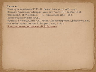 Джерела:
•Учені вузів Української РСР. – К.: Вид-во Київ. ун-ту, 1968. – 515 с
•Всеволод Арутюнович Лазарян : указ. лит. / сост.: И. Г. Барбас, О. М.
Ратникова, С. И. Филиппюк. – К. : Наук. думка, 1980. – 67 с. -
(Библиография ученых УССР).
•Кулиш А. І. Легенди ДІІТу / А.І. Куліш. - Дніпропетровськ : Дніпропетр. нац.
ун-т залізн. трансп. ім акад В. Лазаряна, 2005. - 460 с.
•К 100 - летию со дня рождения В. А. Лазаряна
 