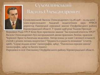 Сухомлинський Василь Олександрович (15.08.1918 - 02.09.1970) –
член-кореспондент Академії педагогічних наук РРФСР,
директор Павлиської середньої школи Онуфріївського району
Кіровоградської області. У травні 1958 році Наказом Президії
Верховної Ради УРСР йому було присвоєно звання “Заслужений вчитель УРСР”.
Василь Олександрович був нагороджений двома орденами Леніна, орденом
Червоної Зірки та багатьма медалями. Автор понад 30 книг і великої кількості
статей з різних питань педагогіки (“Трудность и радость познания” (стаття,
1968), “Серце віддаю дітям” (монографія, 1969), “Павлиська середня школа”
(монографія, 1969) та багато інших).
Народився в селі Омельнику Онуфріївського району Кіровоградської області.
 
