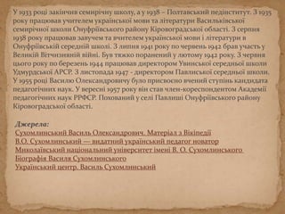У 1933 році закінчив семирічну школу, а у 1938 – Полтавський педінститут. З 1935
року працював учителем української мови та літератури Васильківської
семирічної школи Онуфріївського району Кіровоградської області. З серпня
1938 року працював завучем та вчителем української мови і літератури в
Онуфріївській середній школі. З липня 1941 року по червень 1942 брав участь у
Великій Вітчизняній війні. Був тяжко поранений у лютому 1942 року. З червня
цього року по березень 1944 працював директором Увинської середньої школи
Удмурдської АРСР. З листопада 1947 - директором Павлиської середньої школи.
У 1955 році Василю Олександровичу було присвоєна наукова ступінь кандидата
педагогічних наук. У вересні 1957 року він став член-кореспондентом Академії
педагогічних наук РРФСР. Похований у селі Павлиші Онуфріївського району
Кіровоградської області.
Джерела:
Сухомлинський Василь Олександрович. Матеріал з Вікіпедії
В.О. Сухомлинський — видатний український педагог новатор
Миколаївський національний університет імені В. О. Сухомлинського
Біографія Василя Сухомлинського
Український центр. Василь Сухомлинський
 