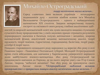 Серед славетних імен великих українців - легендарних
подвижників духу - золотим німбом осяяне ім'я Михайла
Васильовича Остроградського - одного з найвидатніших
математиків XIX століття. Завдяки непересічному таланту,
гостроті та сміливості свого розуму, глибині аналітичних здіб-
ностей та широкій математичній освіті він зумів оволодіти вищими ступенями
сучасного йому природознавства; у своїх наукових працях отримати результати
першорядного значення в багатьох галузях математики і механіки, зокрема
математичній фізиці, аналітичній механіці, математичному аналізі, теорії
пружності, теорії тяжіння, гідростатиці, гідродинаміці, балістиці, теорії удару,
алгебрі й теорії чисел.
Нащадок старовинного козацького роду народився 24 вересня 1801 року в селі
Пашенна (зараз – Пашенівка) Полтавської губернії. Молодий Остроградський
мріяв стати військовим, але навчання у Харківському університеті вирішило
долю майбутнього вченого-математика. 1820 року Остроградський їде
продовжувати навчання до Парижа, де на нього звертає увагу сам П’єр Симон
Лаплас, творець “небесної механіки”. Уже 1825 року, не приховуючи свого
захоплення, Лаплас писав: “Остроградський наділений великою
прозорливістю і є прекрасним знавцем аналізу нескінченно малих величин…”.
лицар нескінченно малих величин…
 