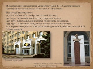 Погруддя Василю Сухомлинському
перед будівлею університету
Головний корпус МДУ
Миколаївський національний університет імені В. О. Сухомлинського —
найстаріший вищий навчальний заклад м. Миколаєва.
Віхи історії університету:
1913–1920- Миколаївський учительський інститут,
1920–1930 - Миколаївський інститут народної освіти,
1930–1933 - Миколаївський інститут соціального виховання,
1933–1999 - Миколаївський державний педагогічний інститут,
до 21 серпня 2010 року — Миколаївський державний університет імені В. О.
Сухомлинського
 