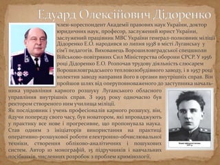 Дідоренко Е.О. народився 10 липня 1938 в місті Луганську у
сім'ї педагогів. Вихованець Ворошиловградської спецшколи
Військово-повітряних Сил Міністерства оборони СРСР. У 1956
році Дідоренко Е.О. Розпочав трудову діяльність слюсарем
Ворошиловградського тепловозобудівного заводу, і в 1957 році
колектив заводу направив його в органи внутрішніх справ. Він
пройшов шлях від оперуповноваженого до заступника началь-
ника управління карного розшуку Луганського обласного
управління внутрішніх справ. З 1993 року одночасно був
ректором створеного ним училища міліції.
Як послідовник і учень професіоналів карного розшуку, він,
йдучи попереду свого часу, був новатором, які впроваджують
у практику все нове і прогресивне, що пропонувала наука.
Став одним з ініціаторів використання на практиці
оперативно-розшукової роботи електронно-обчислювальної
техніки, створення обліково-аналітичних і пошукових
систем. Автор 10 монографій, 15 підручників і навчальних
посібників, численних розробок з проблем кримінології,
член-кореспондент Академії правових наук України, доктор
юридичних наук, професор, заслужений юрист України,
заслужений працівник МВС України генерал-полковник міліції
 